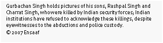 Text Box: Gurbachan Singh holds pictures of his sons, Rashpal Singh and Charrat Singh, who were killed by Indian security forces; Indian institutions have refused to acknowledge these killings, despite eyewitnesses to the abductions and police custody. 
© 2007 Ensaaf
